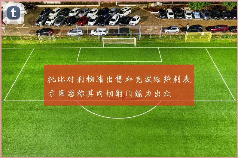 托比对利物浦出售加克波给热刺表示困惑称其内切射门能力出众