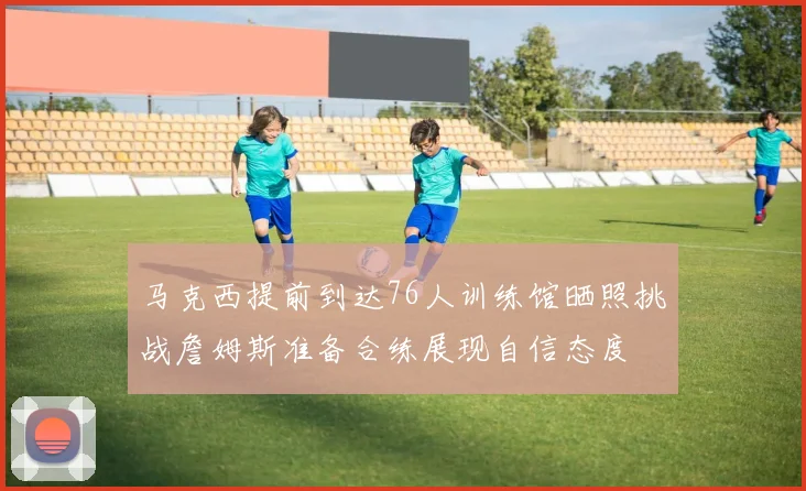 马克西提前到达76人训练馆晒照挑战詹姆斯准备合练展现自信态度