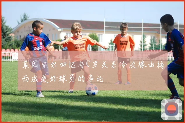 莱因克尔回忆与C罗关系冷淡缘由梅西成更好球员的争论