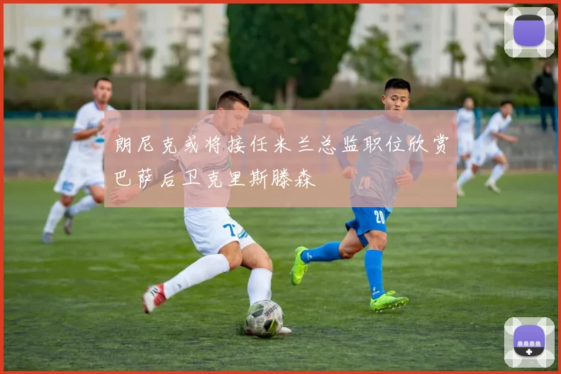 朗尼克或将接任米兰总监职位欣赏巴萨后卫克里斯滕森