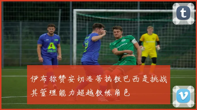 伊布称赞安切洛蒂执教巴西是挑战其管理能力超越教练角色