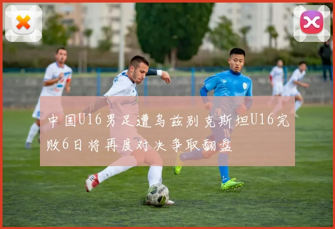 中国U16男足遭乌兹别克斯坦U16完败6日将再度对决争取翻盘