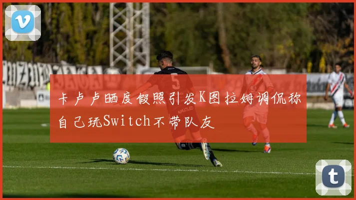 卡卢卢晒度假照引发K图拉姆调侃称自己玩Switch不带队友