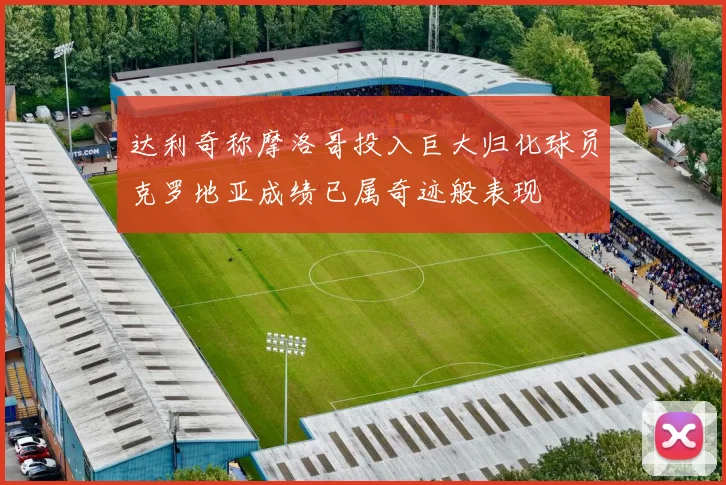 达利奇称摩洛哥投入巨大归化球员克罗地亚成绩已属奇迹般表现