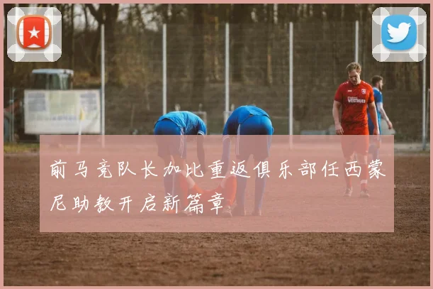 前马竞队长加比重返俱乐部任西蒙尼助教开启新篇章
