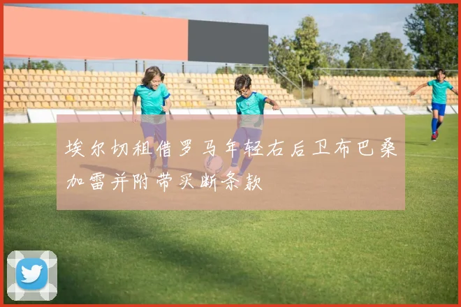 埃尔切租借罗马年轻右后卫布巴桑加雷并附带买断条款