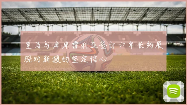 皇马与库库雷利亚签订六年长约展现对新援的坚定信心