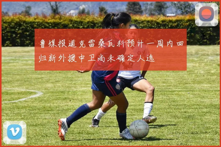 鲁媒报道克雷桑瓦科预计一周内回归新外援中卫尚未确定人选