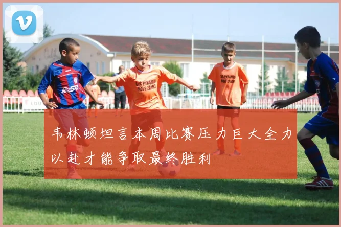 韦林顿坦言本周比赛压力巨大全力以赴才能争取最终胜利