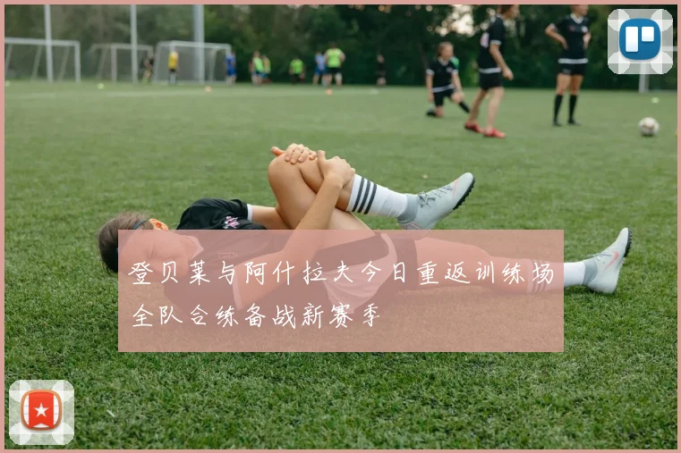 登贝莱与阿什拉夫今日重返训练场全队合练备战新赛季