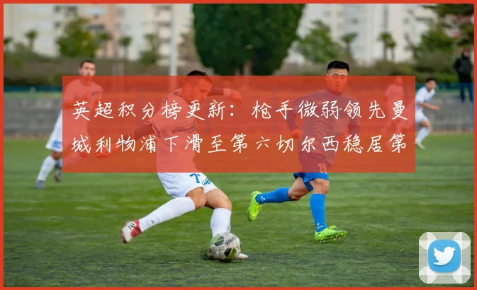 英超积分榜更新：枪手微弱领先曼城利物浦下滑至第六切尔西稳居第十