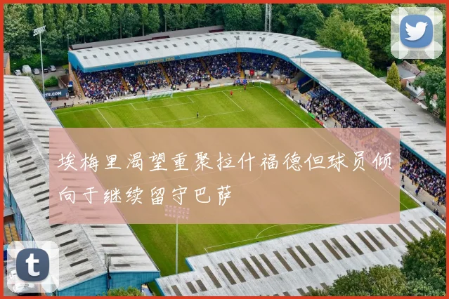 埃梅里渴望重聚拉什福德但球员倾向于继续留守巴萨