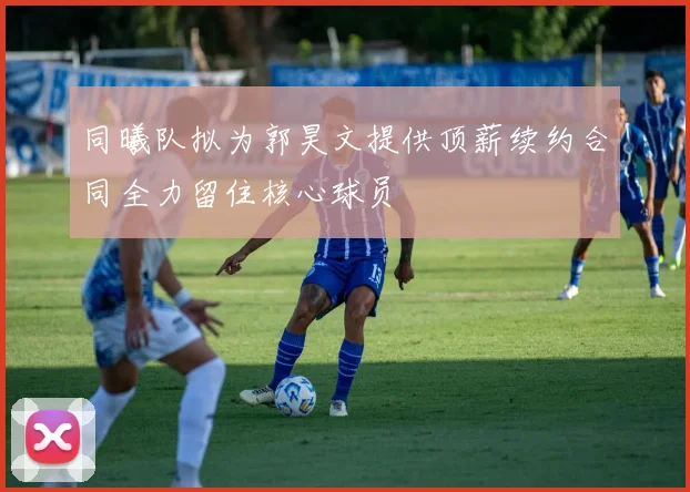 同曦队拟为郭昊文提供顶薪续约合同全力留住核心球员