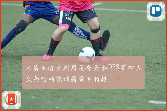 火箭记者分析用范乔丹和DFS等四人交易伦纳德的薪资可行性