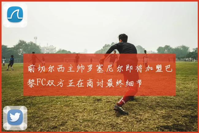 前切尔西主帅罗塞尼尔即将加盟巴黎FC双方正在商讨最终细节