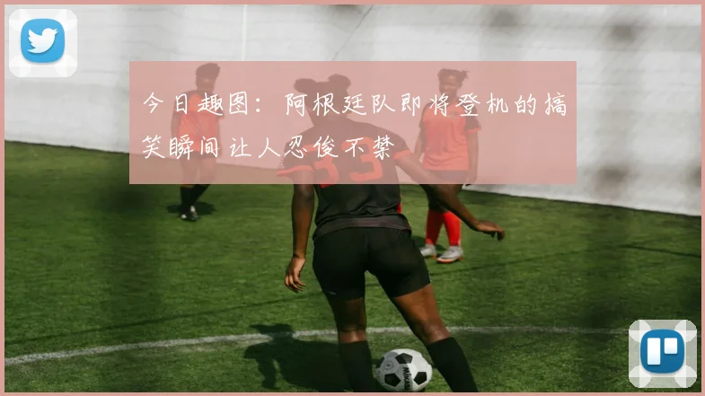 今日趣图：阿根廷队即将登机的搞笑瞬间让人忍俊不禁