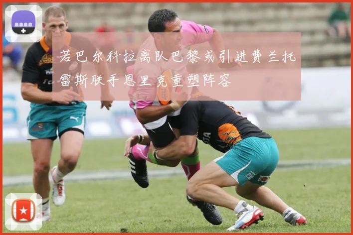 若巴尔科拉离队巴黎或引进费兰托雷斯联手恩里克重塑阵容