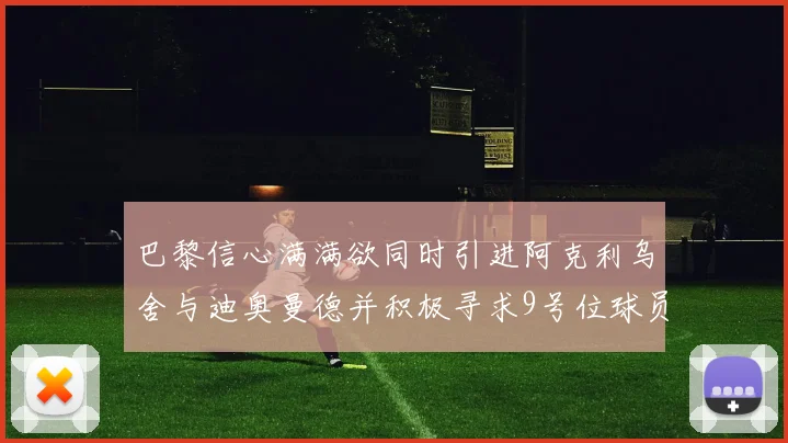 巴黎信心满满欲同时引进阿克利乌舍与迪奥曼德并积极寻求9号位球员
