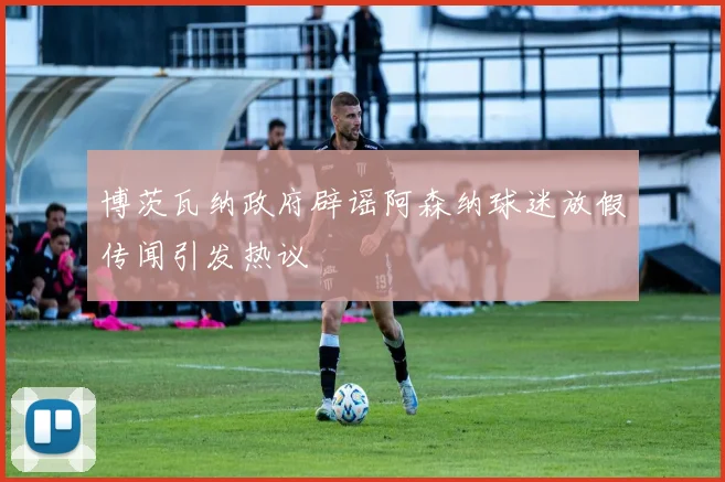 博茨瓦纳政府辟谣阿森纳球迷放假传闻引发热议