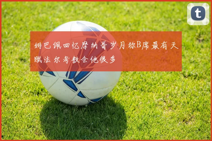 姆巴佩回忆摩纳哥岁月称B席最有天赋法尔考教会他很多
