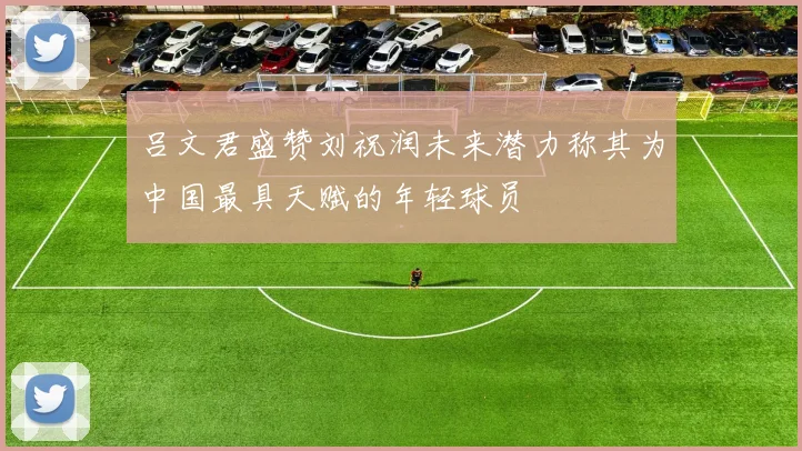 吕文君盛赞刘祝润未来潜力称其为中国最具天赋的年轻球员