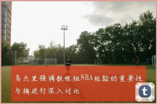 乌杰里强调教练组NBA经验的重要性与梅进行深入讨论