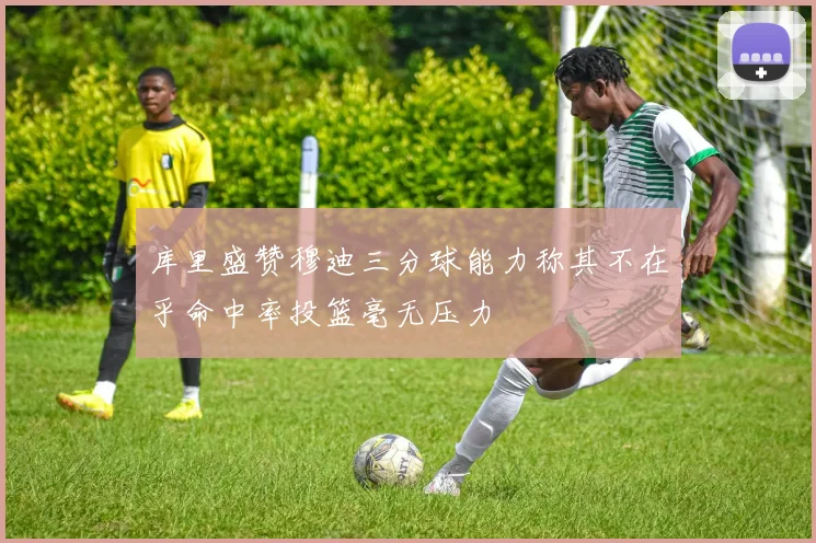 库里盛赞穆迪三分球能力称其不在乎命中率投篮毫无压力