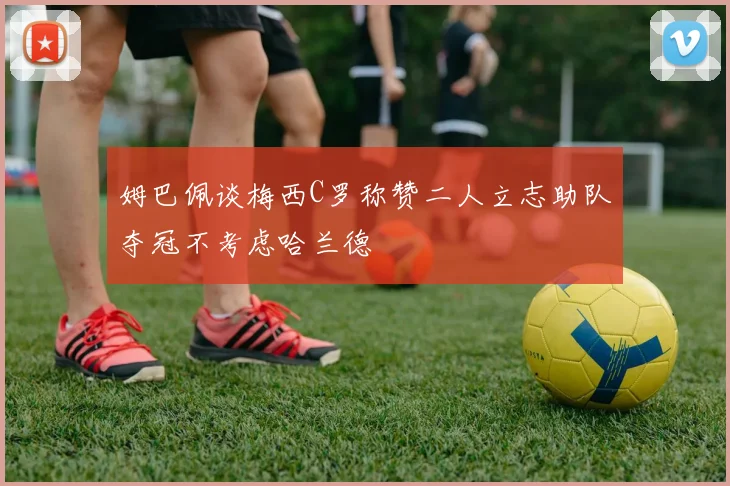 姆巴佩谈梅西C罗称赞二人立志助队夺冠不考虑哈兰德