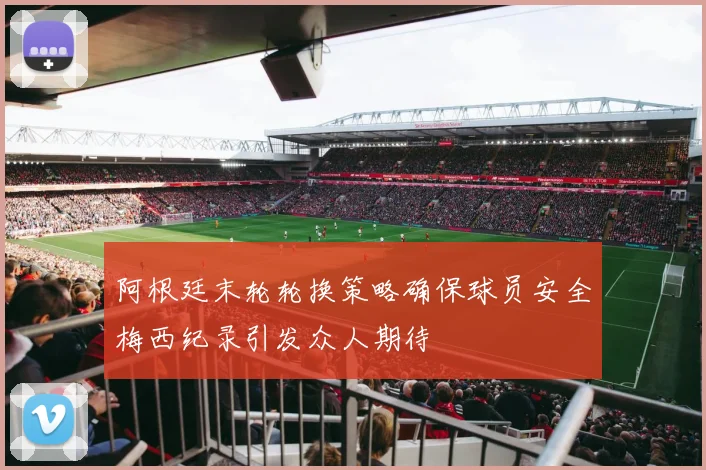 阿根廷末轮轮换策略确保球员安全梅西纪录引发众人期待