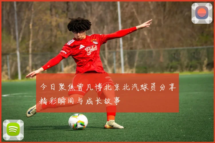 今日聚焦曾凡博北京北汽球员分享精彩瞬间与成长故事