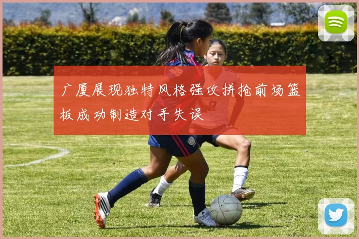 广厦展现独特风格强攻拼抢前场篮板成功制造对手失误