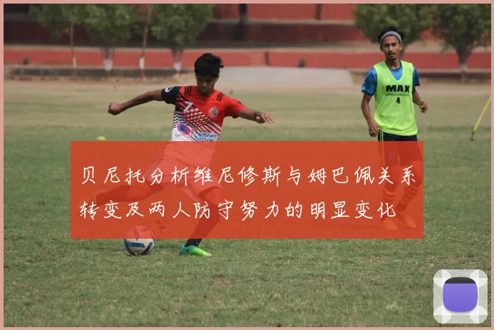 贝尼托分析维尼修斯与姆巴佩关系转变及两人防守努力的明显变化