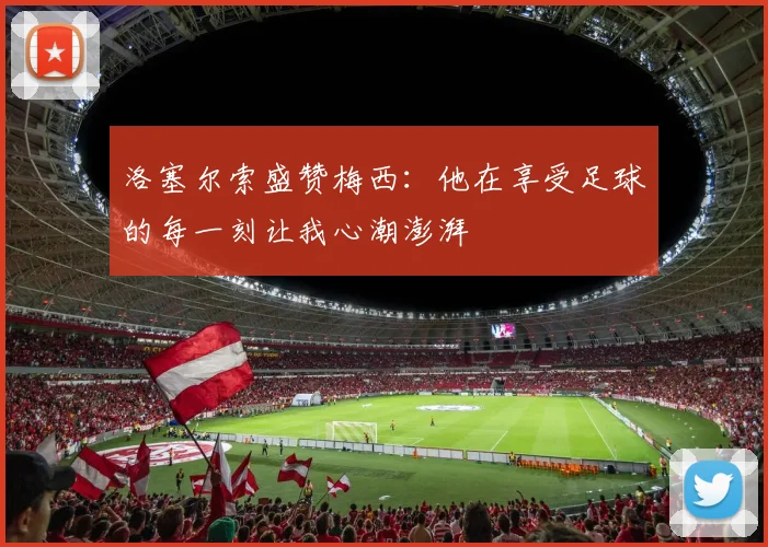 洛塞尔索盛赞梅西：他在享受足球的每一刻让我心潮澎湃