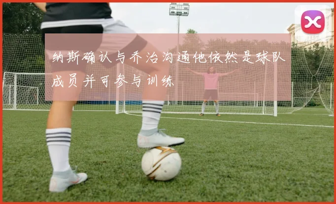 纳斯确认与乔治沟通他依然是球队成员并可参与训练