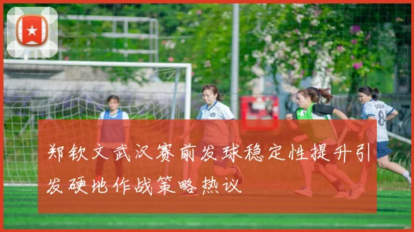 郑钦文武汉赛前发球稳定性提升引发硬地作战策略热议