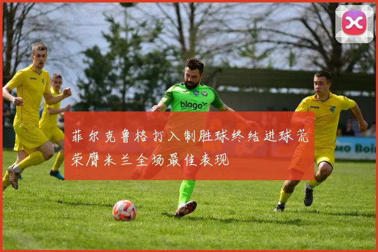 菲尔克鲁格打入制胜球终结进球荒荣膺米兰全场最佳表现